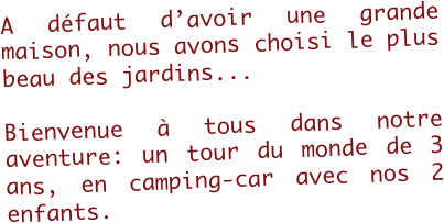 A défaut d’avoir une grande maison, nous avons choisi le plus beau des jardins...

Bienvenue à tous dans notre aventure: un tour du monde de 3 ans, en camping-car avec nos 2 enfants.