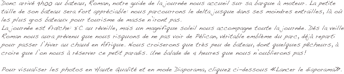 Donc arrivé 9h00 au bateau, Roman, notre guide de la journée nous accueil sur sa barque à moteur. La petite taille de son bateau sera fort appréciable: nous parcourrons le delta jusque dans ses moindres entrailles, là où les plus gros bateaux pour tourisme de masse n’iront pas. 
La journée est fraîche: 3°C au réveille, mais un magnifique soleil nous accompagne toute la journée. Dés la veille Roman nous aura prévenu que nous risquons de ne pas voir de Pélican, véritable emblème du parc, déjà reparti pour passer l’hiver au chaud en Afrique. Nous croiserons que très peu de bateau, dont quelques pêcheurs, à croire que l’on nous à réserver ce petit paradis. Une balade de 4 heures que nous n’oublierons pas!

Pour visualiser les photos en Haute Qualité et en mode Diaporama, cliquez ci-dessous «Lancer le diaporama».