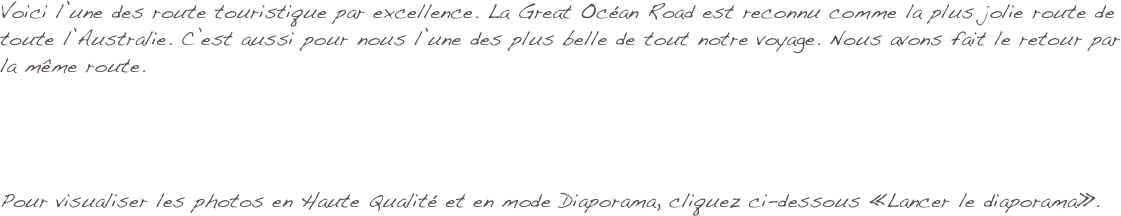 Voici l’une des route touristique par excellence. La Great Océan Road est reconnu comme la plus jolie route de toute l’Australie. C’est aussi pour nous l’une des plus belle de tout notre voyage. Nous avons fait le retour par la même route. 




Pour visualiser les photos en Haute Qualité et en mode Diaporama, cliquez ci-dessous «Lancer le diaporama».
