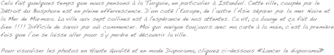Cela fait quelques temps que nous pensons à la Turquie, en particulier à Istanbul. Cette ville, coupée par le Détroit du Bosphore est en pleine effervescence. D’un coté l’Europe, de l’autre l’Asie séparer par la mer Noire et la Mer de Marmara. La ville aux sept collines est à l'espérance de nos attentes. Ca vit, ça bouge et ça fait du bien !!!! Difficile de savoir par où commencer. Moi qui navigue toujours avec ma carte à la main, c’est la première fois que l’on se laisse aller pour s’y perdre et découvrir la ville.

Pour visualiser les photos en Haute Qualité et en mode Diaporama, cliquez ci-dessous «Lancer le diaporama».