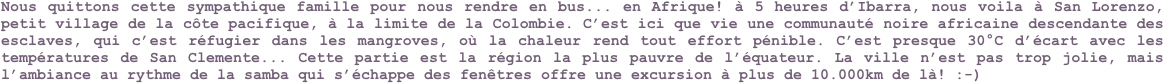Nous quittons cette sympathique famille pour nous rendre en bus... en Afrique! à 5 heures d’Ibarra, nous voila à San Lorenzo, petit village de la côte pacifique, à la limite de la Colombie. C’est ici que vie une communauté noire africaine descendante des esclaves, qui c’est réfugier dans les mangroves, où la chaleur rend tout effort pénible. C’est presque 30°C d’écart avec les températures de San Clemente... Cette partie est la région la plus pauvre de l’équateur. La ville n’est pas trop jolie, mais l’ambiance au rythme de la samba qui s’échappe des fenêtres offre une excursion à plus de 10.000km de là! :-)
