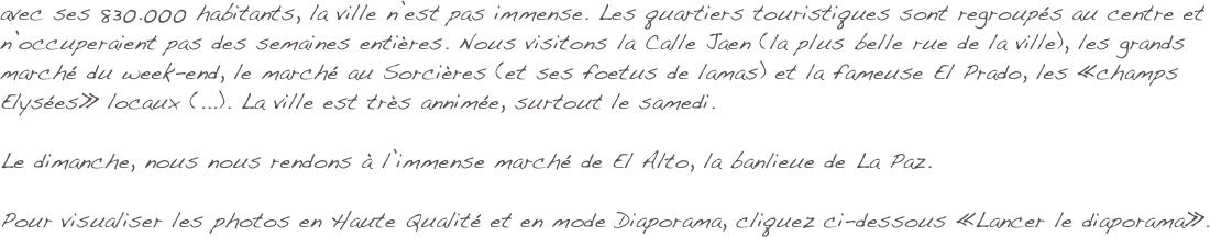 avec ses 830.000 habitants, la ville n’est pas immense. Les quartiers touristiques sont regroupés au centre et n’occuperaient pas des semaines entières. Nous visitons la Calle Jaen (la plus belle rue de la ville), les grands marché du week-end, le marché au Sorcières (et ses foetus de lamas) et la fameuse El Prado, les «champs Elysées» locaux (...). La ville est très annimée, surtout le samedi.

Le dimanche, nous nous rendons à l’immense marché de El Alto, la banlieue de La Paz. 

Pour visualiser les photos en Haute Qualité et en mode Diaporama, cliquez ci-dessous «Lancer le diaporama».
