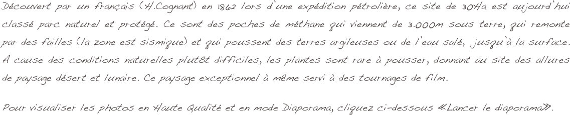 Découvert par un français (H.Cognant) en 1862 lors d’une expédition pétrolière, ce site de 30Ha est aujourd’hui classé parc naturel et protégé. Ce sont des poches de méthane qui viennent de 3.000m sous terre, qui remonte par des failles (la zone est sismique) et qui poussent des terres argileuses ou de l’eau salé,  jusqu’à la surface. A cause des conditions naturelles plutôt difficiles, les plantes sont rare à pousser, donnant au site des allures de paysage désert et lunaire. Ce paysage exceptionnel à même servi à des tournages de film.

Pour visualiser les photos en Haute Qualité et en mode Diaporama, cliquez ci-dessous «Lancer le diaporama».