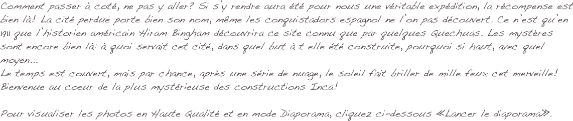 Comment passer à coté, ne pas y aller? Si s’y rendre aura été pour nous une véritable expédition, la récompense est bien là! La cité perdue porte bien son nom, même les conquistadors espagnol ne l’on pas découvert. Ce n’est qu’en 1911 que l’historien américain Hiram Bingham découvrira ce site connu que par quelques Quechuas. Les mystères sont encore bien là: à quoi servait cet cité, dans quel but à t elle été construite, pourquoi si haut, avec quel moyen... 
Le temps est couvert, mais par chance, après une série de nuage, le soleil fait briller de mille feux cet merveille! Bienvenue au coeur de la plus mystérieuse des constructions Inca!

Pour visualiser les photos en Haute Qualité et en mode Diaporama, cliquez ci-dessous «Lancer le diaporama».
