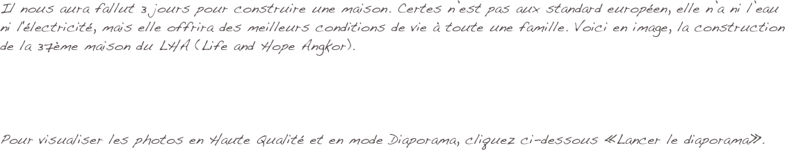 Il nous aura fallut 3 jours pour construire une maison. Certes n’est pas aux standard européen, elle n’a ni l’eau ni l'électricité, mais elle offrira des meilleurs conditions de vie à toute une famille. Voici en image, la construction de la 37ème maison du LHA (Life and Hope Angkor).




Pour visualiser les photos en Haute Qualité et en mode Diaporama, cliquez ci-dessous «Lancer le diaporama».
