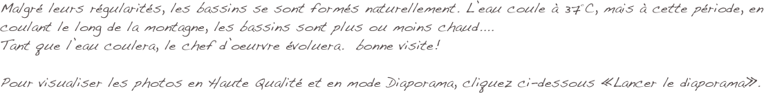 Malgré leurs régularités, les bassins se sont formés naturellement. L’eau coule à 37°C, mais à cette période, en coulant le long de la montagne, les bassins sont plus ou moins chaud....
Tant que l’eau coulera, le chef d’oeurvre évoluera.  bonne visite!

Pour visualiser les photos en Haute Qualité et en mode Diaporama, cliquez ci-dessous «Lancer le diaporama».