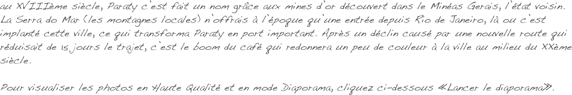 au XVIIIème siècle, Paraty c’est fait un nom grâce aux mines d’or découvert dans le Minéas Gerais, l’état voisin. La Serra do Mar (les montagnes locales) n’offrais à l’époque qu’une entrée depuis Rio de Janeiro, là ou c’est implanté cette ville, ce qui transforma Paraty en port important. Après un déclin causé par une nouvelle route qui réduisait de 15 jours le trajet, c’est le boom du café qui redonnera un peu de couleur à la ville au milieu du XXème siècle.

Pour visualiser les photos en Haute Qualité et en mode Diaporama, cliquez ci-dessous «Lancer le diaporama».

