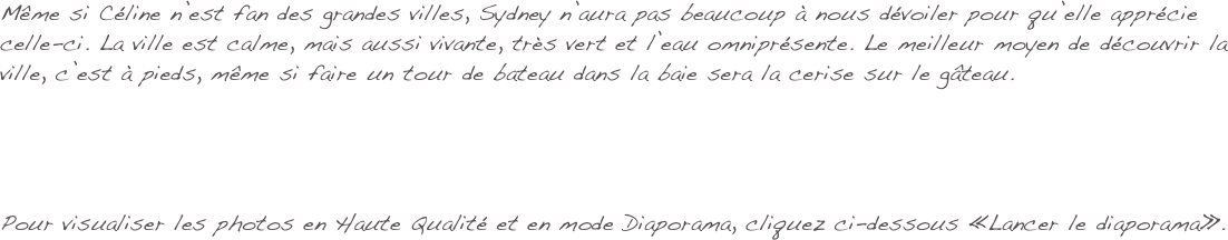 Même si Céline n’est fan des grandes villes, Sydney n’aura pas beaucoup à nous dévoiler pour qu’elle apprécie celle-ci. La ville est calme, mais aussi vivante, très vert et l’eau omniprésente. Le meilleur moyen de découvrir la ville, c’est à pieds, même si faire un tour de bateau dans la baie sera la cerise sur le gâteau.




Pour visualiser les photos en Haute Qualité et en mode Diaporama, cliquez ci-dessous «Lancer le diaporama».
