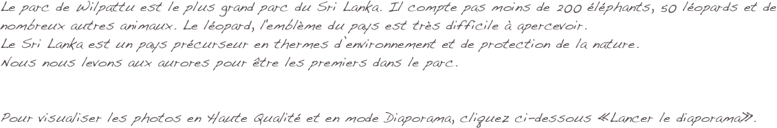 Le parc de Wilpattu est le plus grand parc du Sri Lanka. Il compte pas moins de 200 éléphants, 50 léopards et de nombreux autres animaux. Le léopard, l'emblème du pays est très difficile à apercevoir.
Le Sri Lanka est un pays précurseur en thermes d’environnement et de protection de la nature. 
Nous nous levons aux aurores pour être les premiers dans le parc. 


Pour visualiser les photos en Haute Qualité et en mode Diaporama, cliquez ci-dessous «Lancer le diaporama».